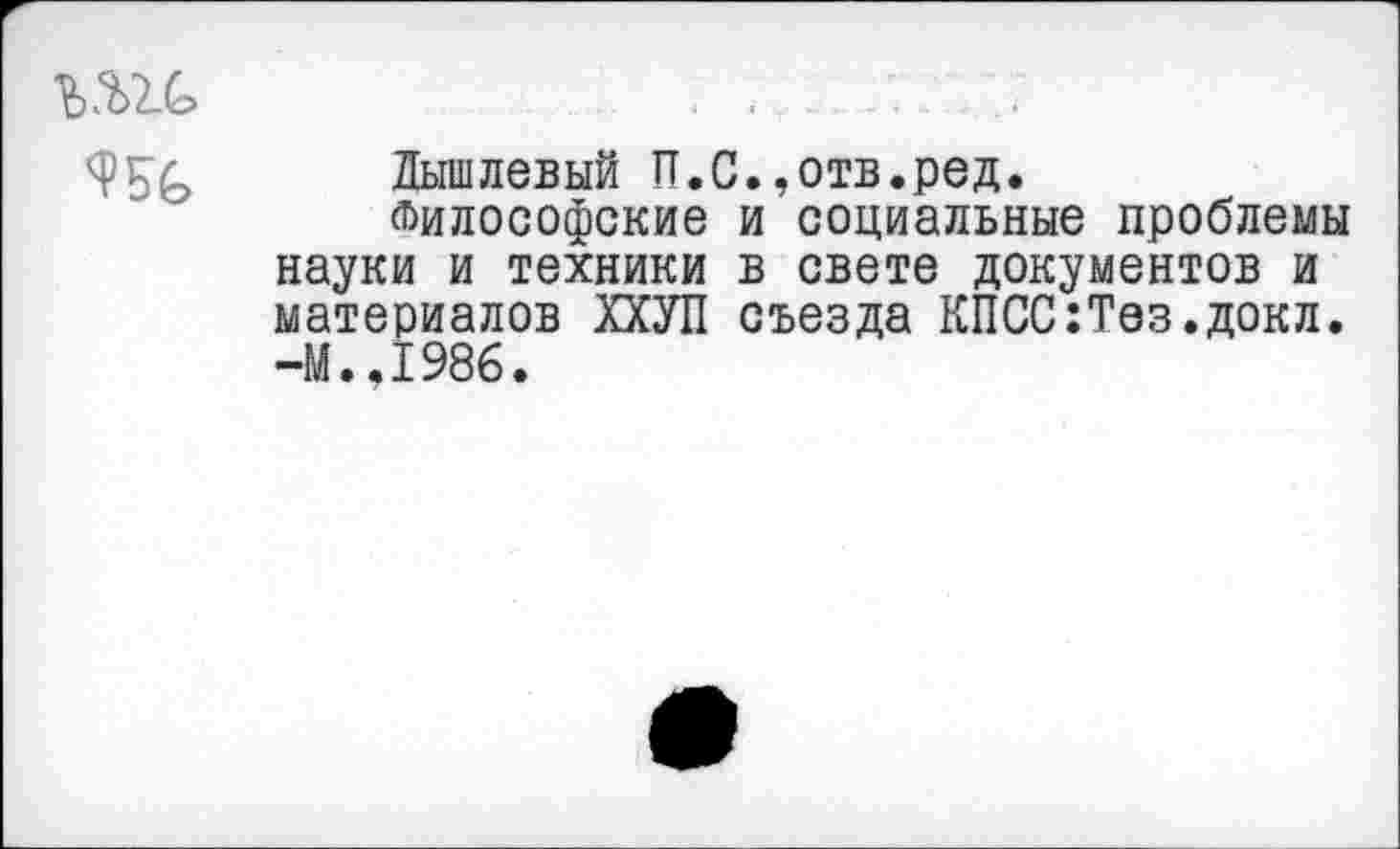 ﻿Лышлевый П.С.,отв.ред.
Философские и социальные проблемы науки и техники в свете документов и материалов ХХУП съезда КПСС:Тез.докл. -М.,1986.